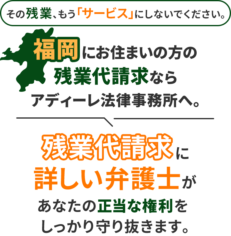 その残業、もう「サービス」にしないでください。福岡にお住まいの方の残業代請求ならアディーレ法律事務所へ。残業代請求に詳しい弁護士があなたの正当な権利をしっかり守り抜きます。